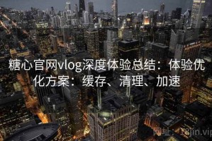 糖心官网vlog深度体验总结：体验优化方案：缓存、清理、加速