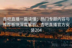 杏吧直播一篇读懂：热门专题内容与推荐板块深度解析，杏吧直播官方安装204