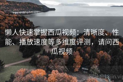 懒人快速掌握西瓜视频：清晰度、性能、播放速度等多维度评测，请问西瓜视频