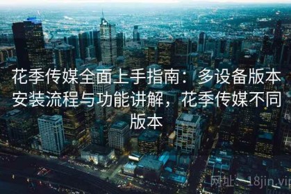 花季传媒全面上手指南：多设备版本安装流程与功能讲解，花季传媒不同版本