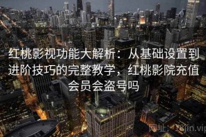 红桃影视功能大解析：从基础设置到进阶技巧的完整教学，红桃影院充值会员会盗号吗
