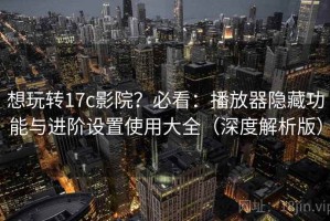 想玩转17c影院？必看：播放器隐藏功能与进阶设置使用大全（深度解析版）