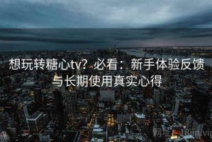 想玩转糖心tv？必看：新手体验反馈与长期使用真实心得