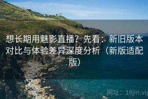 想长期用魅影直播？先看：新旧版本对比与体验差异深度分析（新版适配版）