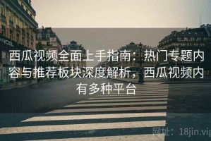 西瓜视频全面上手指南：热门专题内容与推荐板块深度解析，西瓜视频内有多种平台