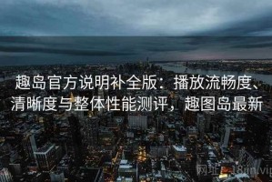 趣岛官方说明补全版：播放流畅度、清晰度与整体性能测评，趣图岛最新