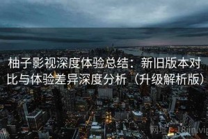 柚子影视深度体验总结：新旧版本对比与体验差异深度分析（升级解析版）