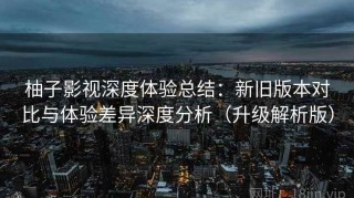 柚子影视深度体验总结：新旧版本对比与体验差异深度分析（升级解析版）