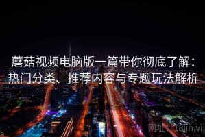 蘑菇视频电脑版一篇带你彻底了解：热门分类、推荐内容与专题玩法解析