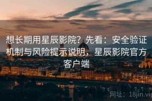 想长期用星辰影院？先看：安全验证机制与风险提示说明，星辰影院官方客户端