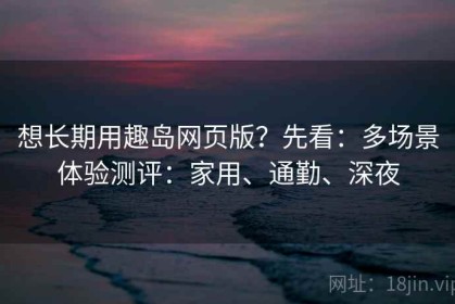 想长期用趣岛网页版？先看：多场景体验测评：家用、通勤、深夜