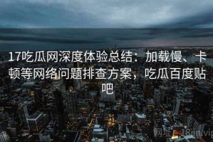 17吃瓜网深度体验总结：加载慢、卡顿等网络问题排查方案，吃瓜百度贴吧