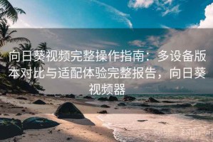向日葵视频完整操作指南：多设备版本对比与适配体验完整报告，向日葵视频器