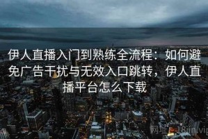 伊人直播入门到熟练全流程：如何避免广告干扰与无效入口跳转，伊人直播平台怎么下载
