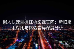 懒人快速掌握红桃影视官网：新旧版本对比与体验差异深度分析