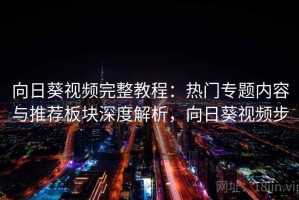 向日葵视频完整教程：热门专题内容与推荐板块深度解析，向日葵视频步