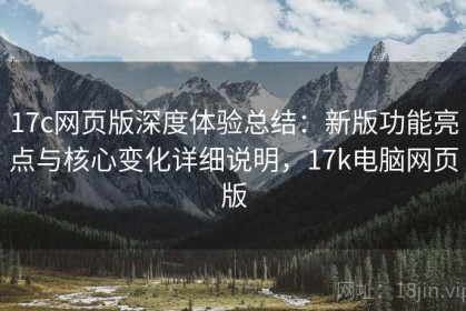 17c网页版深度体验总结：新版功能亮点与核心变化详细说明，17k电脑网页版