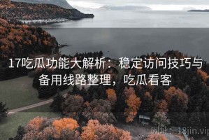 17吃瓜功能大解析：稳定访问技巧与备用线路整理，吃瓜看客