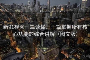 新91视频一篇读懂：一篇掌握所有核心功能的综合讲解（图文版）