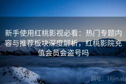 新手使用红桃影视必看：热门专题内容与推荐板块深度解析，红桃影院充值会员会盗号吗
