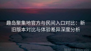 趣岛聚集地官方与民间入口对比：新旧版本对比与体验差异深度分析
