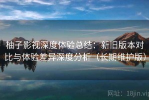 柚子影视深度体验总结：新旧版本对比与体验差异深度分析（长期维护版）