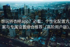想玩转杏吧app？必看：个性化配置方案与专属设置组合推荐（高阶用户版）