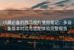 收藏必备的西瓜视频使用笔记：多设备版本对比与适配体验完整报告