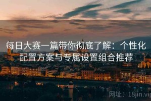 每日大赛一篇带你彻底了解：个性化配置方案与专属设置组合推荐