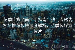 花季传媒全面上手指南：热门专题内容与推荐板块深度解析，花季传媒宣传片