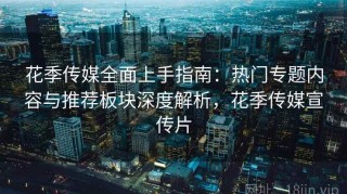 花季传媒全面上手指南：热门专题内容与推荐板块深度解析，花季传媒宣传片