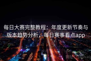 每日大赛完整教程：年度更新节奏与版本趋势分析，每日赛事看点app