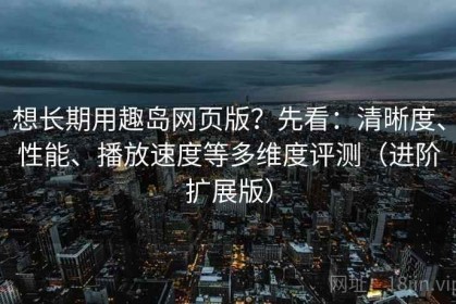 想长期用趣岛网页版？先看：清晰度、性能、播放速度等多维度评测（进阶扩展版）