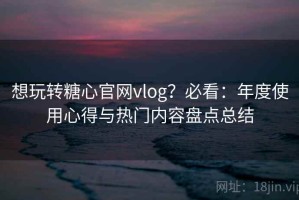 想玩转糖心官网vlog？必看：年度使用心得与热门内容盘点总结