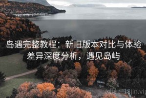 岛遇完整教程：新旧版本对比与体验差异深度分析，遇见岛屿