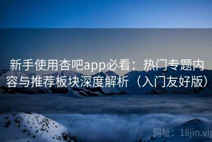 新手使用杏吧app必看：热门专题内容与推荐板块深度解析（入门友好版）