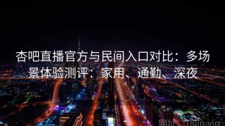 杏吧直播官方与民间入口对比：多场景体验测评：家用、通勤、深夜