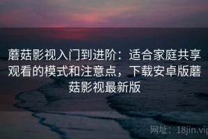 蘑菇影视入门到进阶：适合家庭共享观看的模式和注意点，下载安卓版蘑菇影视最新版