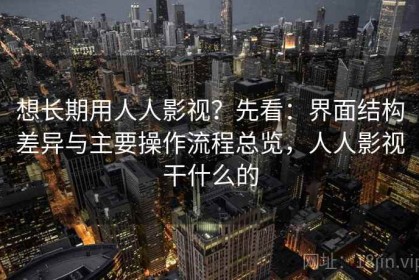 想长期用人人影视？先看：界面结构差异与主要操作流程总览，人人影视干什么的
