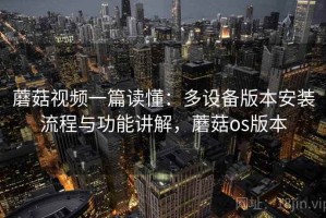 蘑菇视频一篇读懂：多设备版本安装流程与功能讲解，蘑菇os版本