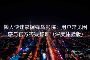 懒人快速掌握蜂鸟影院：用户常见困惑与官方答疑整理（深度体验版）