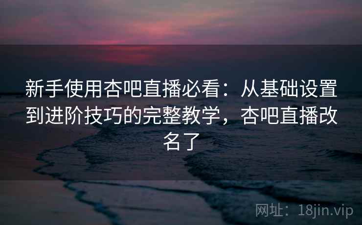 新手使用杏吧直播必看：从基础设置到进阶技巧的完整教学，杏吧直播改名了