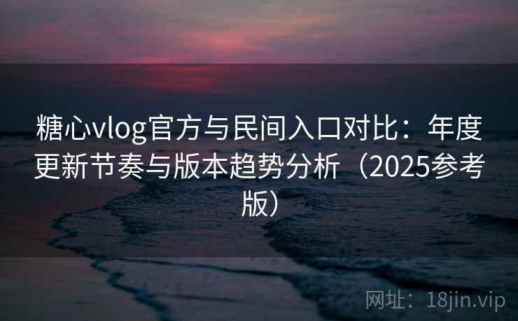 糖心vlog官方与民间入口对比：年度更新节奏与版本趋势分析（2025参考版）