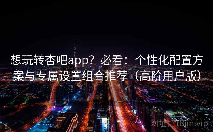 想玩转杏吧app?必看:个性化配置方案与专属设置组合推荐(高阶用户版) 想玩转杏吧app?必看:个性化配置方案与专属设置组合推荐(高阶用户版)