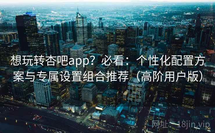 想玩转杏吧app?必看:个性化配置方案与专属设置组合推荐(高阶用户版) 想玩转杏吧app?必看:个性化配置方案与专属设置组合推荐(高阶用户版)