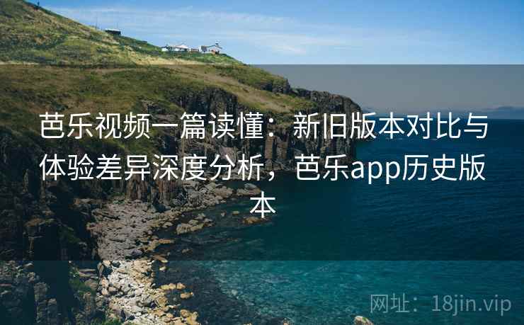 芭乐视频一篇读懂：新旧版本对比与体验差异深度分析，芭乐app历史版本