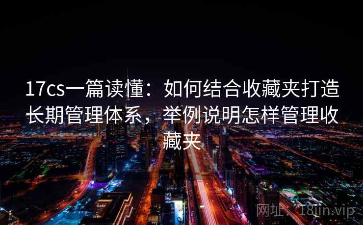 17cs一篇读懂：如何结合收藏夹打造长期管理体系，举例说明怎样管理收藏夹