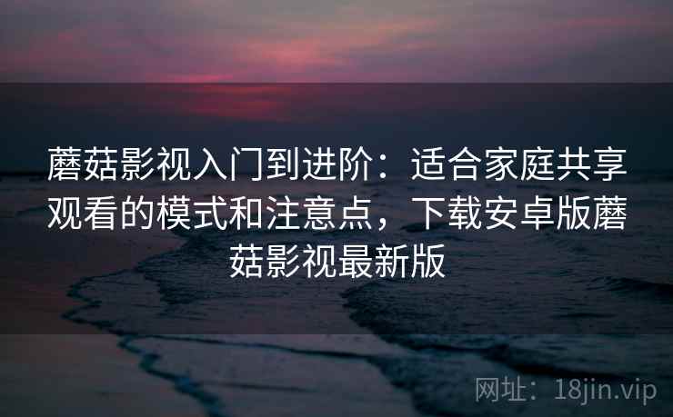 蘑菇影视入门到进阶：适合家庭共享观看的模式和注意点，下载安卓版蘑菇影视最新版