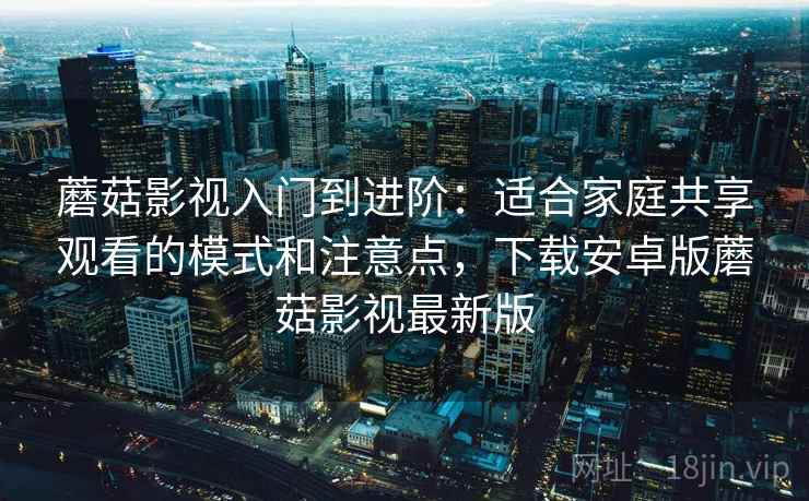 蘑菇影视入门到进阶：适合家庭共享观看的模式和注意点，下载安卓版蘑菇影视最新版