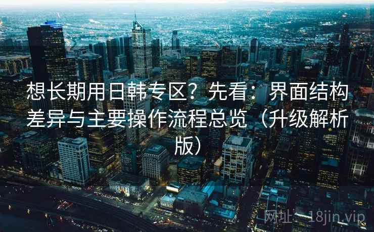 想长期用日韩专区？先看：界面结构差异与主要操作流程总览（升级解析版）